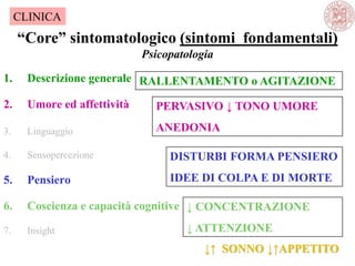 “Core” sintomatologico (sintomi fondamentali)
Psicopatologia
1. Descrizione generale
2. Umore ed affettività
3. Linguaggio
4. Sensopercezione
5. Pensiero
6. Coscienza e capacità cognitive
7. Insight
CLINICA
DISTURBI FORMA PENSIERO
IDEE DI COLPA E DI MORTE
PERVASIVO ↓ TONO UMORE
ANEDONIA
RALLENTAMENTO o AGITAZIONE
↓ CONCENTRAZIONE
↓ ATTENZIONE
↓↑ SONNO ↓↑APPETITO
 