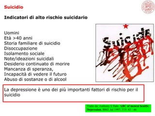 Suicidio
Indicatori di alto rischio suicidario
Uomini
Età >40 anni
Storia familiare di suicidio
Disoccupazione
Isolamento sociale
Note/ideazioni suicidali
Desiderio continuato di morire
Mancanza di speranza,
Incapacità di vedere il futuro
Abuso di sostanze o di alcool
La depressione è uno dei più importanti fattori di rischio per il
suicidio
Tratto da: Anthony S Hale. ABC of mental health:
Depression. BMJ, Jul 1997; 315: 43 - 46
 