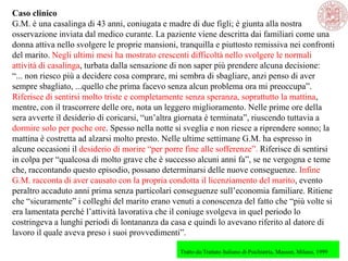 Caso clinico
G.M. è una casalinga di 43 anni, coniugata e madre di due figli; è giunta alla nostra
osservazione inviata dal medico curante. La paziente viene descritta dai familiari come una
donna attiva nello svolgere le proprie mansioni, tranquilla e piuttosto remissiva nei confronti
del marito. Negli ultimi mesi ha mostrato crescenti difficoltà nello svolgere le normali
attività di casalinga, turbata dalla sensazione di non saper più prendere alcuna decisione:
―... non riesco più a decidere cosa comprare, mi sembra di sbagliare, anzi penso di aver
sempre sbagliato, ...quello che prima facevo senza alcun problema ora mi preoccupa‖.
Riferisce di sentirsi molto triste e completamente senza speranza, soprattutto la mattina,
mentre, con il trascorrere delle ore, nota un leggero miglioramento. Nelle prime ore della
sera avverte il desiderio di coricarsi, ―un‘altra giornata è terminata‖, riuscendo tuttavia a
dormire solo per poche ore. Spesso nella notte si sveglia e non riesce a riprendere sonno; la
mattina è costretta ad alzarsi molto presto. Nelle ultime settimane G.M. ha espresso in
alcune occasioni il desiderio di morire ―per porre fine alle sofferenze‖. Riferisce di sentirsi
in colpa per ―qualcosa di molto grave che è successo alcuni anni fa‖, se ne vergogna e teme
che, raccontando questo episodio, possano determinarsi delle nuove conseguenze. Infine
G.M. racconta di aver causato con la propria condotta il licenziamento del marito, evento
peraltro accaduto anni prima senza particolari conseguenze sull‘economia familiare. Ritiene
che ―sicuramente‖ i colleghi del marito erano venuti a conoscenza del fatto che ―più volte si
era lamentata perché l‘attività lavorativa che il coniuge svolgeva in quel periodo lo
costringeva a lunghi periodi di lontananza da casa e quindi lo avevano riferito al datore di
lavoro il quale aveva preso i suoi provvedimenti‖.
Tratto da:Trattato Italiano di Psichiatria, Masson, Milano, 1999
 