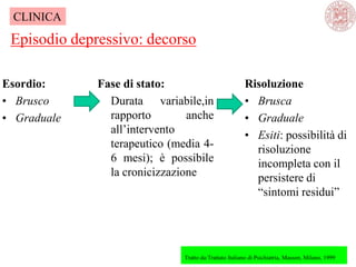 Esordio:
• Brusco
• Graduale
Episodio depressivo: decorso
Tratto da:Trattato Italiano di Psichiatria, Masson, Milano, 1999
CLINICA
Fase di stato:
Durata variabile,in
rapporto anche
all‘intervento
terapeutico (media 4-
6 mesi); è possibile
la cronicizzazione
Risoluzione
• Brusca
• Graduale
• Esiti: possibilità di
risoluzione
incompleta con il
persistere di
―sintomi residui‖
 