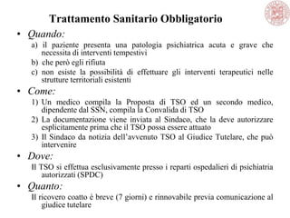 Trattamento Sanitario Obbligatorio
• Quando:
a) il paziente presenta una patologia psichiatrica acuta e grave che
necessita di interventi tempestivi
b) che però egli rifiuta
c) non esiste la possibilità di effettuare gli interventi terapeutici nelle
strutture territoriali esistenti
• Come:
1) Un medico compila la Proposta di TSO ed un secondo medico,
dipendente dal SSN, compila la Convalida di TSO
2) La documentazione viene inviata al Sindaco, che la deve autorizzare
esplicitamente prima che il TSO possa essere attuato
3) Il Sindaco da notizia dell‘avvenuto TSO al Giudice Tutelare, che può
intervenire
• Dove:
Il TSO si effettua esclusivamente presso i reparti ospedalieri di psichiatria
autorizzati (SPDC)
• Quanto:
Il ricovero coatto è breve (7 giorni) e rinnovabile previa comunicazione al
giudice tutelare
 