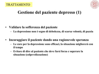 Gestione del paziente depresso (1)
• Validare la sofferenza del paziente
– La depressione non è segno di debolezza, di scarsa volontà, di pazzia
• Incoraggiare il paziente dando una ragionevole speranza
– Le cure per la depressione sono efficaci, la situazione migliorerà con
il tempo
– Evitare di dire al paziente che deve farsi forza e superare la
situazione (colpevolizzazione)
TRATTAMENTO
 