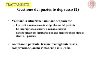 Gestione del paziente depresso (2)
• Valutare la situazione familiare del paziente
– I parenti si rendono conto del problema del paziente
– Lo incoraggiano a curarsi o remano contro?
– Ci sono situazioni familiari e non che mantengono lo stato di
stress del paziente
• Ascoltare il paziente, trasmettendogli interesse e
comprensione, anche rimanendo in silenzio
TRATTAMENTO
 