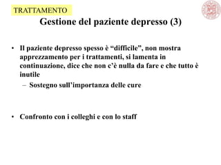 Gestione del paziente depresso (3)
• Il paziente depresso spesso è “difficile”, non mostra
apprezzamento per i trattamenti, si lamenta in
continuazione, dice che non c’è nulla da fare e che tutto è
inutile
– Sostegno sull’importanza delle cure
• Confronto con i colleghi e con lo staff
TRATTAMENTO
 