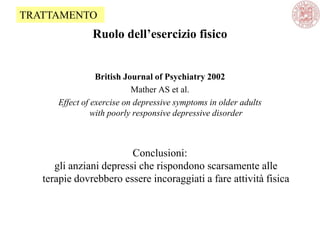 Ruolo dell’esercizio fisico
British Journal of Psychiatry 2002
Mather AS et al.
Effect of exercise on depressive symptoms in older adults
with poorly responsive depressive disorder
Conclusioni:
gli anziani depressi che rispondono scarsamente alle
terapie dovrebbero essere incoraggiati a fare attività fisica
TRATTAMENTO
 