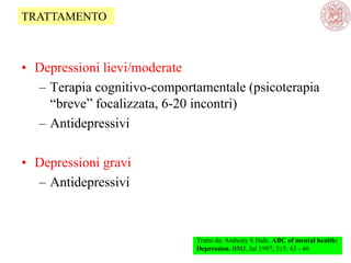 • Depressioni lievi/moderate
– Terapia cognitivo-comportamentale (psicoterapia
―breve‖ focalizzata, 6-20 incontri)
– Antidepressivi
• Depressioni gravi
– Antidepressivi
Tratto da: Anthony S Hale. ABC of mental health:
Depression. BMJ, Jul 1997; 315: 43 - 46
TRATTAMENTO
 
