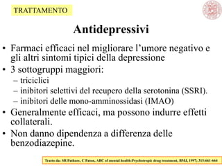 Antidepressivi
• Farmaci efficaci nel migliorare l‘umore negativo e
gli altri sintomi tipici della depressione
• 3 sottogruppi maggiori:
– triciclici
– inibitori selettivi del recupero della serotonina (SSRI).
– inibitori delle mono-amminossidasi (IMAO)
• Generalmente efficaci, ma possono indurre effetti
collaterali.
• Non danno dipendenza a differenza delle
benzodiazepine.
Tratto da: SR Pathare, C Paton, ABC of mental health:Psychotropic drug treatment, BMJ, 1997; 315:661-664
TRATTAMENTO
 