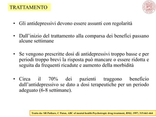 • Gli antidepressivi devono essere assunti con regolarità
• Dall‘inizio del trattamento alla comparsa dei benefici passano
alcune settimane
• Se vengono prescritte dosi di antidepressivi troppo basse e per
periodi troppo brevi la risposta può mancare o essere ridotta e
seguita da frequenti ricadute e aumento della morbidità
• Circa il 70% dei pazienti traggono beneficio
dall‘antidepressivo se dato a dosi terapeutiche per un periodo
adeguato (6-8 settimane).
Tratto da: SR Pathare, C Paton, ABC of mental health:Psychotropic drug treatment, BMJ, 1997; 315:661-664
TRATTAMENTO
 