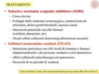 • Selective serotonin reuptake inhibitors (SSRI)
– Costo elevato
– Sviluppo della sindrome serotonergica, caratterizzata da
emicrania, dolori gastrointestinali, nausea e ansia
– Interazioni potenziali con altri farmaci
(warfarin, phenytoin, etc)
– Alcuni effetti collaterali distressing (disfunzioni sessuali)
• Inibitori monoamino ossidasi (IMAO)
– Interazione pericolosa con cibi ricchi di tiramina e farmaci
simpaticomimetici, che possono condurre a crisi ipertensive
– effetti collaterali anticolinergici ed epatotossici
– Necessità di un periodo di washout
Tratto da: SR Pathare, C Paton, ABC of mental health:Psychotropic drug treatment, BMJ, 1997; 315:661-664
TRATTAMENTO
 