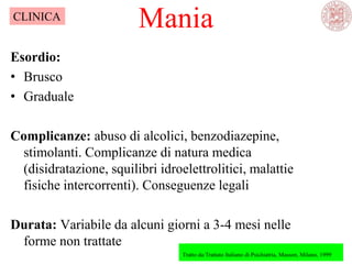 Mania
Tratto da:Trattato Italiano di Psichiatria, Masson, Milano, 1999
CLINICA
Esordio:
• Brusco
• Graduale
Complicanze: abuso di alcolici, benzodiazepine,
stimolanti. Complicanze di natura medica
(disidratazione, squilibri idroelettrolitici, malattie
fisiche intercorrenti). Conseguenze legali
Durata: Variabile da alcuni giorni a 3-4 mesi nelle
forme non trattate
 