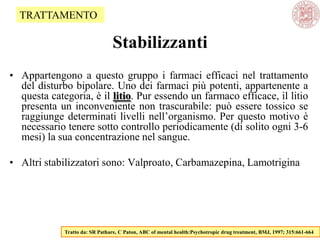 Stabilizzanti
• Appartengono a questo gruppo i farmaci efficaci nel trattamento
del disturbo bipolare. Uno dei farmaci più potenti, appartenente a
questa categoria, è il litio. Pur essendo un farmaco efficace, il litio
presenta un inconveniente non trascurabile: può essere tossico se
raggiunge determinati livelli nell‘organismo. Per questo motivo è
necessario tenere sotto controllo periodicamente (di solito ogni 3-6
mesi) la sua concentrazione nel sangue.
• Altri stabilizzatori sono: Valproato, Carbamazepina, Lamotrigina
Tratto da: SR Pathare, C Paton, ABC of mental health:Psychotropic drug treatment, BMJ, 1997; 315:661-664
TRATTAMENTO
 