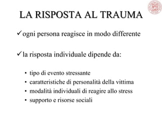 LA RISPOSTA AL TRAUMA
ogni persona reagisce in modo differente
la risposta individuale dipende da:
• tipo di evento stressante
• caratteristiche di personalità della vittima
• modalità individuali di reagire allo stress
• supporto e risorse sociali
 
