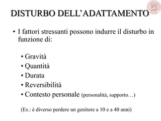 • I fattori stressanti possono indurre il disturbo in
funzione di:
• Gravità
• Quantità
• Durata
• Reversibilità
• Contesto personale (personalità, supporto…)
(Es.: è diverso perdere un genitore a 10 e a 40 anni)
DISTURBO DELL‘ADATTAMENTO
 