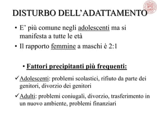 • E‘ più comune negli adolescenti ma si
manifesta a tutte le età
• Il rapporto femmine a maschi è 2:1
• Fattori precipitanti più frequenti:
Adolescenti: problemi scolastici, rifiuto da parte dei
genitori, divorzio dei genitori
Adulti: problemi coniugali, divorzio, trasferimento in
un nuovo ambiente, problemi finanziari
DISTURBO DELL‘ADATTAMENTO
 