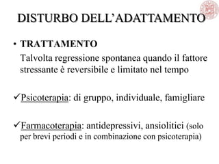 • TRATTAMENTO
Talvolta regressione spontanea quando il fattore
stressante è reversibile e limitato nel tempo
Psicoterapia: di gruppo, individuale, famigliare
Farmacoterapia: antidepressivi, ansiolitici (solo
per brevi periodi e in combinazione con psicoterapia)
DISTURBO DELL‘ADATTAMENTO
 