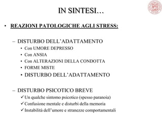 • REAZIONI PATOLOGICHE AGLI STRESS:
– DISTURBO DELL‘ADATTAMENTO
• Con UMORE DEPRESSO
• Con ANSIA
• Con ALTERAZIONI DELLA CONDOTTA
• FORME MISTE
• DISTURBO DELL‘ADATTAMENTO
– DISTURBO PSICOTICO BREVE
Un qualche sintomo psicotico (spesso paranoia)
Confusione mentale e disturbi della memoria
Instabilità dell‘umore e stranezze comportamentali
IN SINTESI…
 