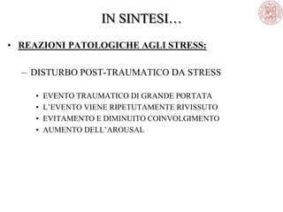 • REAZIONI PATOLOGICHE AGLI STRESS:
– DISTURBO POST-TRAUMATICO DA STRESS
• EVENTO TRAUMATICO DI GRANDE PORTATA
• L‘EVENTO VIENE RIPETUTAMENTE RIVISSUTO
• EVITAMENTO E DIMINUITO COINVOLGIMENTO
• AUMENTO DELL‘AROUSAL
IN SINTESI…
 