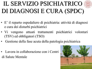 IL SERVIZIO PSICHIATRICO
DI DIAGNOSI E CURA (SPDC)
• E‘ il reparto ospedaliero di psichiatria: attività di diagnosi
e cura dei disturbi psichiatrici
• Vi vengono attuati trattamenti psichiatrici volontari
(TSV) ed obbligatori (TSO)
• Gestione della fase acuta della patologia psichiatrica
• Lavora in collaborazione con i Centri
di Salute Mentale
 