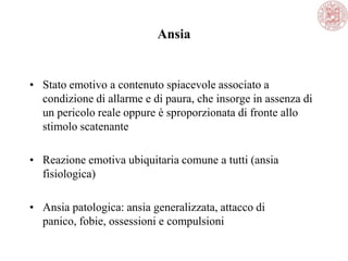 Ansia
• Stato emotivo a contenuto spiacevole associato a
condizione di allarme e di paura, che insorge in assenza di
un pericolo reale oppure è sproporzionata di fronte allo
stimolo scatenante
• Reazione emotiva ubiquitaria comune a tutti (ansia
fisiologica)
• Ansia patologica: ansia generalizzata, attacco di
panico, fobie, ossessioni e compulsioni
 