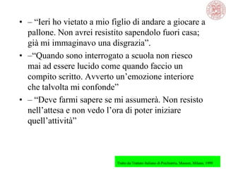• – ―Ieri ho vietato a mio figlio di andare a giocare a
pallone. Non avrei resistito sapendolo fuori casa;
già mi immaginavo una disgrazia‖.
• –―Quando sono interrogato a scuola non riesco
mai ad essere lucido come quando faccio un
compito scritto. Avverto un‘emozione interiore
che talvolta mi confonde‖
• – ―Deve farmi sapere se mi assumerà. Non resisto
nell‘attesa e non vedo l‘ora di poter iniziare
quell‘attività‖
Tratto da:Trattato Italiano di Psichiatria, Masson, Milano, 1999
 