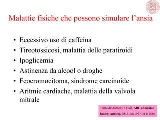 Malattie fisiche che possono simulare l‘ansia
• Eccessivo uso di caffeina
• Tireotossicosi, malattia delle paratiroidi
• Ipoglicemia
• Astinenza da alcool o droghe
• Feocromocitoma, sindrome carcinoide
• Aritmie cardiache, malattia della valvola
mitrale
Tratto da:Anthony S Hale. ABC of mental
health: Anxiety. BMJ, Jun 1997; 314: 1886
 