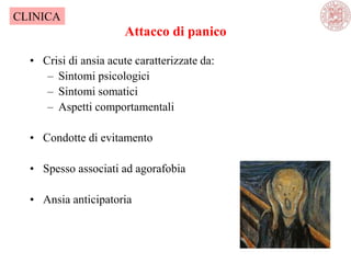 Attacco di panico
• Crisi di ansia acute caratterizzate da:
– Sintomi psicologici
– Sintomi somatici
– Aspetti comportamentali
• Condotte di evitamento
• Spesso associati ad agorafobia
• Ansia anticipatoria
CLINICA
 