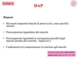 DAP
Diagnosi
• Ricorrenti inaspettati attacchi di panico (cioè, senza specifici
stimoli)
• Preoccupazione riguardante altri attacchi
• Preoccupazioni riguardanti le conseguenze possibili degli
attacchi (perdita del controllo, ―impazzire‖)
• Cambiamenti nel comportamento in relazione agli attacchi
Tratto da:Anthony S Hale. ABC of mental
health: Anxiety. BMJ, Jun 1997; 314: 1886
CLINICA
 