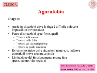 Agorafobia
Diagnosi
• Ansia in situazioni dove la fuga è difficile o dove è
impossibile trovare aiuto
• Paura di situazioni specifiche, quali
– Trovarsi soli in casa
– Trovarsi nella folla
– Trovarsi sui trasporti pubblici
– Trovarsi su ponti, ascensori
• Evitamento attivo delle situazioni temute, o, laddove
esposti, di prova una grave ansia
• Limitazione del funzionamento (come fare
spese, lavoro, vita sociale)
Tratto da:Anthony S Hale. ABC of mental
health: Anxiety. BMJ, Jun 1997; 314: 1886
CLINICA
 