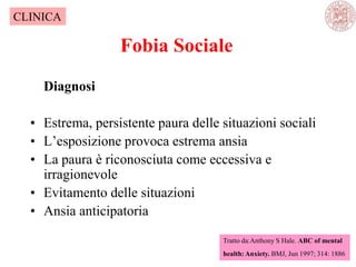 Fobia Sociale
Diagnosi
• Estrema, persistente paura delle situazioni sociali
• L‘esposizione provoca estrema ansia
• La paura è riconosciuta come eccessiva e
irragionevole
• Evitamento delle situazioni
• Ansia anticipatoria
Tratto da:Anthony S Hale. ABC of mental
health: Anxiety. BMJ, Jun 1997; 314: 1886
CLINICA
 