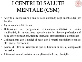 I CENTRI DI SALUTE
MENTALE (CSM)
• Attività di accoglienza e analisi della domanda degli utenti e dei loro
familiari
• Presa in carico dei pazienti
• Definizione dei programmi terapeutico-riabilitativi e socio-
riabilitativi, in integrazione operativa tra le diverse professionalità
nelle diverse situazioni, tramite interventi ambulatoriali e domiciliari
• Collegamento con i medici di base, con i reparti ospedalieri e con gli
altri servizi territoriali;
• Azioni di filtro sui ricoveri al fine di limitarli ai casi di comprovata
necessità
• Informazione e di assistenza per gli utenti e le loro famiglie
 