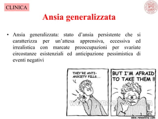 Ansia generalizzata
• Ansia generalizzata: stato d‘ansia persistente che si
caratterizza per un‘attesa apprensiva, eccessiva ed
irrealistica con marcate preoccupazioni per svariate
circostanze esistenziali ed anticipazione pessimistica di
eventi negativi
CLINICA
 