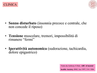 • Sonno disturbato (insonnia precoce e centrale, che
non concede il riposo)
• Tensione muscolare, tremori, impossibilità di
rimanere ―fermi‖
• Iperattività autonomica (sudorazione, tachicardia,
dolore epigastrico)
Tratto da:Anthony S Hale. ABC of mental
health: Anxiety. BMJ, Jun 1997; 314: 1886
CLINICA
 