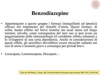 Benzodiazepine
• Appartengono a questo gruppo i farmaci (tranquillanti ed ipnotici)
efficaci nel trattamento dei disturbi d‘ansia. Questi farmaci, di
solito, hanno effetto nel breve termine ma assai meno nel lungo
termine; talvolta, come conseguenza del loro uso si può avere un
peggioramento della sintomatologia (il cosiddetto effetto rebound) e
lo svilupparsi di una certa dipendenza. Anche in considerazione di
questi effetti, gli ansiolitici dovrebbero essere prescritti soltanto nei
casi di ansia o insonnia grave e comunque per periodi brevi.
• Lorazepam, Lormetazepam, Diazepam…
Tratto da: SR Pathare, C Paton, ABC of mental health:Psychotropic drug treatment, BMJ, 1997; 315:661-664
 
