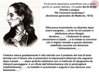 Tra le prime descrizioni scientifiche che ci sono
giunte su questo disturbo, c'è quella del Dr.Ernst
Charles Lasegue
“De l’anorexie hysterique”
(Archieves generales de Medicine, 1873)
“Ella prova innanzitutto un disturbo dopo
avere mangiato…..né lei né chi assiste vi
attribuisce alcun disagio
duraturo………l’indomani la stessa
sensazione si ripete ….e la malata si convince
che il miglior rimedio a questo disturbo
indefinito consiste nel diminuire
l’alimentazione…….
l’isterica riduce gradatamente il cibo talvolta con il pretesto del mal di testa
talvolta con il timore che si presentino le impressioni dolorose che seguono
dopo il pasto …….dopo qualche settimana non si tratta più di ripugnanze da
ritenersi passeggere: è un rifiuto dell’alimentazione che si prolungherà
indefinitamente……..la malattia è conclamata e seguirà il suo decorso così
fatalmente…...”
 