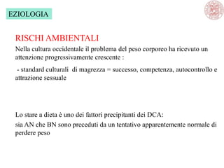 EZIOLOGIA
RISCHI AMBIENTALI
Nella cultura occidentale il problema del peso corporeo ha ricevuto un
attenzione progressivamente crescente :
- standard culturali di magrezza = successo, competenza, autocontrollo e
attrazione sessuale
Lo stare a dieta è uno dei fattori precipitanti dei DCA:
sia AN che BN sono preceduti da un tentativo apparentemente normale di
perdere peso
 