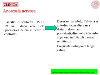 Esordio: di solito tra i 15 e i
19 anni, dopo una dieta
ipocalorica di cui si perde il
controllo
Anoressia nervosa
Tratto da:Trattato Italiano di Psichiatria, Masson, Milano, 1999
CLINICA
Decorso: variabile. Talvolta si
auto-limita, in altri casi i
disturbi diventano
persistenti,altre volte i disturbi
appaiono intrattabili e senza
remittenza
Frequente sviluppo di binge
eating
 