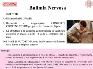 Bulimia Nervosa
A) Ricorrenti ABBUFFATE
B) Ricorrenti e inappropriate CONDOTTE
COMPENSATORIE per prevenire l‘aumento di peso
C) Le abbuffate e le condotte compensatorie si verificano
entrambe in media almeno 2 volte a settimana per 3
mesi
D) I livelli di AUTOSTIMA sono indebitamente influenzati
dalla forma e dal peso corporei
DSM IV TR
Sottotipi:
- con Condotte di eliminazione: nell‘episodio attuale il soggetto ha presentato regolarmente
vomito autoindotto o uso inappropriato di lassativi, diuretici enteroclismi
- senza Condotte di eliminazione: nell‘episodio attuale il soggetto ha presentato altri
comportamenti compensatori inappropriati, come DIGIUNO, esercizio fisico eccessivo, ma
non si dedica regolarmente a vomito autoindotto etc
CLINICA
 