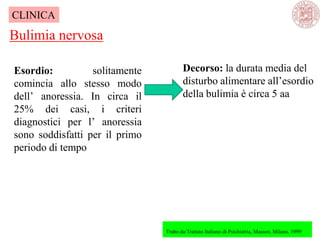 Esordio: solitamente
comincia allo stesso modo
dell‘ anoressia. In circa il
25% dei casi, i criteri
diagnostici per l‘ anoressia
sono soddisfatti per il primo
periodo di tempo
Bulimia nervosa
Tratto da:Trattato Italiano di Psichiatria, Masson, Milano, 1999
CLINICA
Decorso: la durata media del
disturbo alimentare all‘esordio
della bulimia è circa 5 aa
 