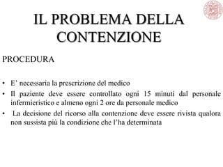 IL PROBLEMA DELLA
CONTENZIONE
PROCEDURA
• E‘ necessaria la prescrizione del medico
• Il paziente deve essere controllato ogni 15 minuti dal personale
infermieristico e almeno ogni 2 ore da personale medico
• La decisione del ricorso alla contenzione deve essere rivista qualora
non sussista più la condizione che l‘ha determinata
 