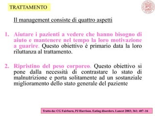 Il management consiste di quattro aspetti
1. Aiutare i pazienti a vedere che hanno bisogno di
aiuto e mantenere nel tempo la loro motivazione
a guarire. Questo obiettivo è primario data la loro
riluttanza al trattamento.
2. Ripristino del peso corporeo. Questo obiettivo si
pone dalla necessità di contrastare lo stato di
malnutrizione e porta solitamente ad un sostanziale
miglioramento dello stato generale del paziente
Tratto da: CG Fairburn, PJ Harrison. Eating disorders. Lancet 2003; 361: 407–16
TRATTAMENTO
 