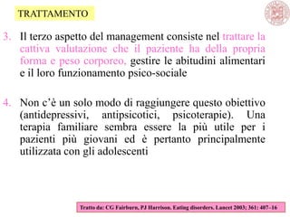 3. Il terzo aspetto del management consiste nel trattare la
cattiva valutazione che il paziente ha della propria
forma e peso corporeo, gestire le abitudini alimentari
e il loro funzionamento psico-sociale
4. Non c‘è un solo modo di raggiungere questo obiettivo
(antidepressivi, antipsicotici, psicoterapie). Una
terapia familiare sembra essere la più utile per i
pazienti più giovani ed è pertanto principalmente
utilizzata con gli adolescenti
Tratto da: CG Fairburn, PJ Harrison. Eating disorders. Lancet 2003; 361: 407–16
TRATTAMENTO
 