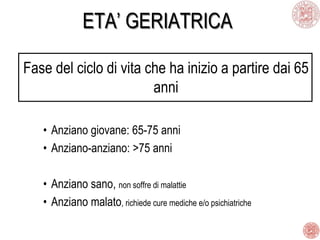 ETA’ GERIATRICA
Fase del ciclo di vita che ha inizio a partire dai 65
anni
• Anziano giovane: 65-75 anni
• Anziano-anziano: >75 anni
• Anziano sano, non soffre di malattie
• Anziano malato, richiede cure mediche e/o psichiatriche
 