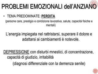 PROBLEMI EMOZIONALI dell’ANZIANO
• TEMA PREDOMINATE: PERDITA
(persone care, prestigio e condizione lavorativa, salute, capacità fisiche e
mentali)
L’energia impiegata nel rattristarsi, superare il dolore e
adattarsi ai cambiamenti è notevole.
DEPRESSIONE con disturbi mnestici, di concentrazione,
capacità di giudizio, irritabilità
(diagnosi differenziale con la demenza senile)
 