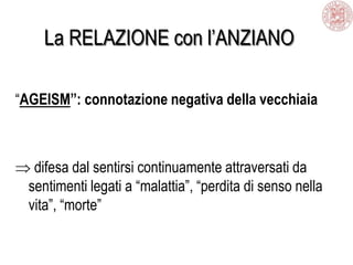 La RELAZIONE con l’ANZIANO
“AGEISM”: connotazione negativa della vecchiaia
difesa dal sentirsi continuamente attraversati da
sentimenti legati a “malattia”, “perdita di senso nella
vita”, “morte”
 