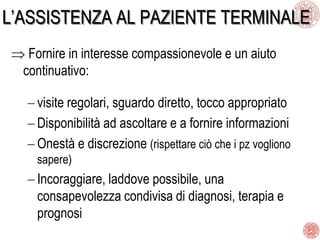 L’ASSISTENZA AL PAZIENTE TERMINALE
Fornire in interesse compassionevole e un aiuto
continuativo:
visite regolari, sguardo diretto, tocco appropriato
Disponibilità ad ascoltare e a fornire informazioni
Onestà e discrezione (rispettare ciò che i pz vogliono
sapere)
Incoraggiare, laddove possibile, una
consapevolezza condivisa di diagnosi, terapia e
prognosi
 