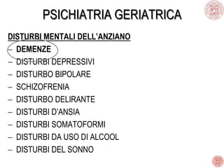 PSICHIATRIA GERIATRICA
DISTURBI MENTALI DELL’ANZIANO
DEMENZE
DISTURBI DEPRESSIVI
DISTURBO BIPOLARE
SCHIZOFRENIA
DISTURBO DELIRANTE
DISTURBI D’ANSIA
DISTURBI SOMATOFORMI
DISTURBI DA USO DI ALCOOL
DISTURBI DEL SONNO
 