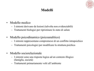 Modelli
• Modello medico
– I sintomi derivano da lesioni (talvolta non evidenziabili)
– Trattamenti biologici per ripristinare lo stato di salute
• Modello psicodinamico (psicoanalitico)
– I sintomi rappresentano compromessi di un conflitto intrapsichico
– Trattamenti psicologici per modificare la struttura psichica
• Modello sociorelazionale
– I sintomi sono una risposta logica ad un contesto illogico
(famiglia, società)
– Trattamenti primariamente volti all‘ambiente
 