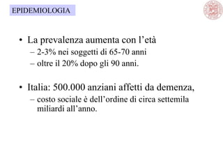 • La prevalenza aumenta con l‘età
– 2-3% nei soggetti di 65-70 anni
– oltre il 20% dopo gli 90 anni.
• Italia: 500.000 anziani affetti da demenza,
– costo sociale è dell‘ordine di circa settemila
miliardi all‘anno.
EPIDEMIOLOGIA
 