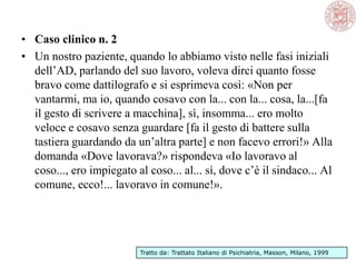 • Caso clinico n. 2
• Un nostro paziente, quando lo abbiamo visto nelle fasi iniziali
dell‘AD, parlando del suo lavoro, voleva dirci quanto fosse
bravo come dattilografo e si esprimeva così: «Non per
vantarmi, ma io, quando cosavo con la... con la... cosa, la...[fa
il gesto di scrivere a macchina], sì, insomma... ero molto
veloce e cosavo senza guardare [fa il gesto di battere sulla
tastiera guardando da un‘altra parte] e non facevo errori!» Alla
domanda «Dove lavorava?» rispondeva «Io lavoravo al
coso..., ero impiegato al coso... al... sì, dove c‘è il sindaco... Al
comune, ecco!... lavoravo in comune!».
Tratto da: Trattato Italiano di Psichiatria, Masson, Milano, 1999
 