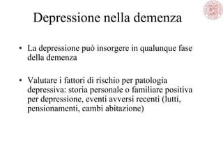 Depressione nella demenza
• La depressione può insorgere in qualunque fase
della demenza
• Valutare i fattori di rischio per patologia
depressiva: storia personale o familiare positiva
per depressione, eventi avversi recenti (lutti,
pensionamenti, cambi abitazione)
 